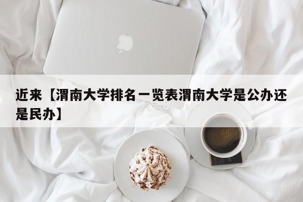 近来【渭南大学排名一览表渭南大学是公办还是民办】