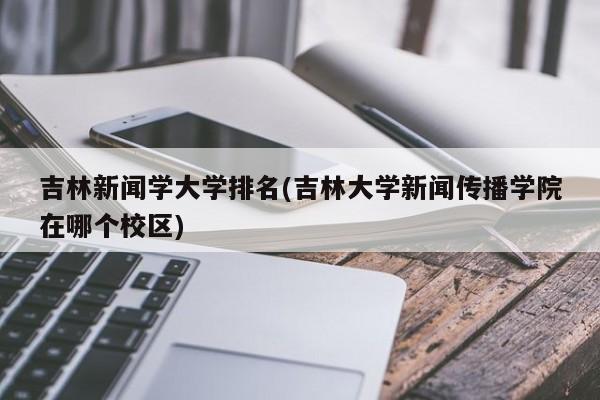 吉林新闻学大学排名(吉林大学新闻传播学院在哪个校区)