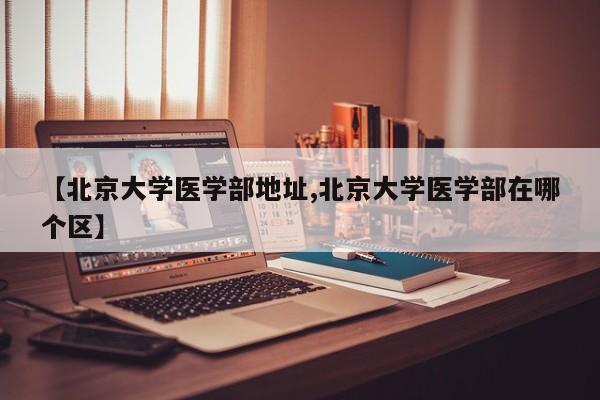 【北京大学医学部地址,北京大学医学部在哪个区】