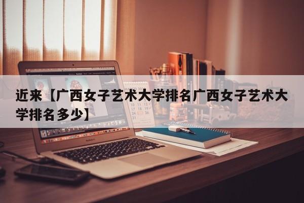 近来【广西女子艺术大学排名广西女子艺术大学排名多少】