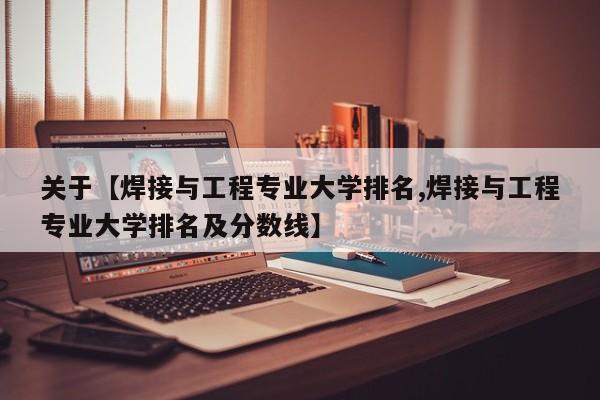 关于【焊接与工程专业大学排名,焊接与工程专业大学排名及分数线】