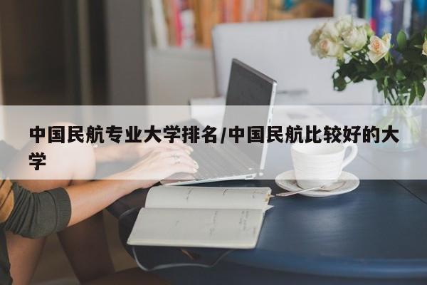 中国民航专业大学排名/中国民航比较好的大学