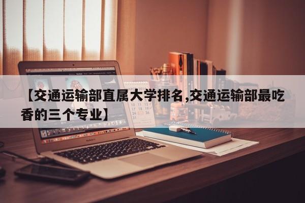 【交通运输部直属大学排名,交通运输部最吃香的三个专业】