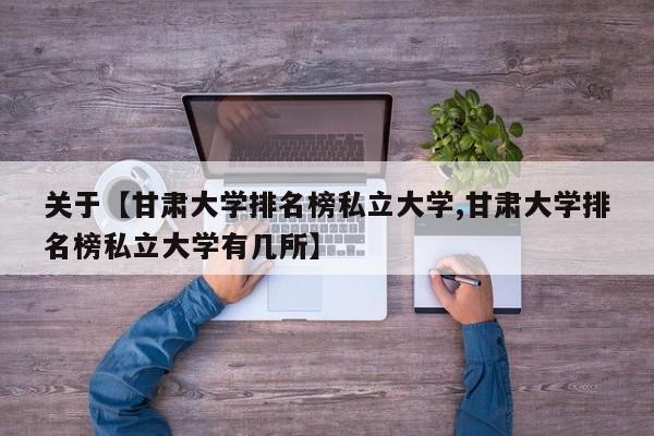 关于【甘肃大学排名榜私立大学,甘肃大学排名榜私立大学有几所】
