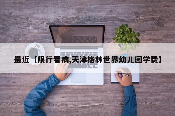 最近【限行看病,天津格林世界幼儿园学费】