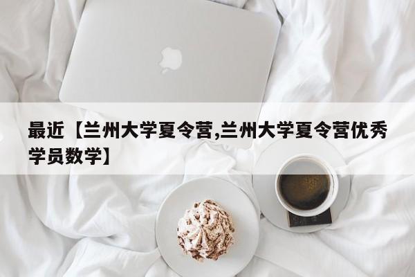 最近【兰州大学夏令营,兰州大学夏令营优秀学员数学】