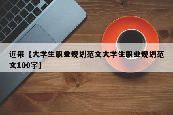 近来【大学生职业规划范文大学生职业规划范文100字】