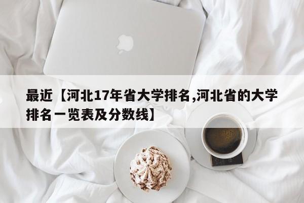 最近【河北17年省大学排名,河北省的大学排名一览表及分数线】