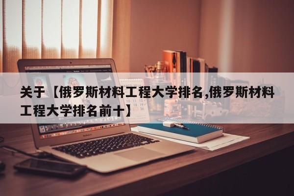 关于【俄罗斯材料工程大学排名,俄罗斯材料工程大学排名前十】