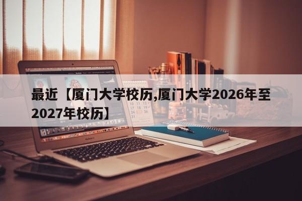 最近【厦门大学校历,厦门大学2026年至2027年校历】