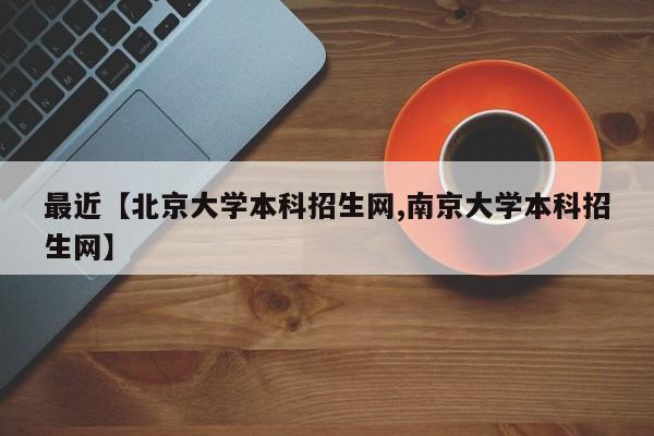 最近【北京大学本科招生网,南京大学本科招生网】
