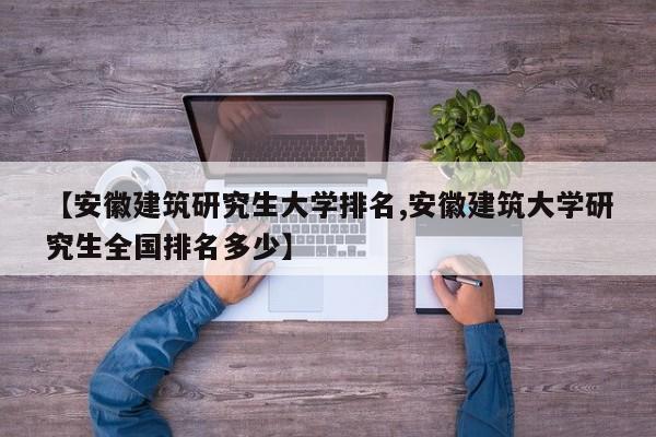 【安徽建筑研究生大学排名,安徽建筑大学研究生全国排名多少】