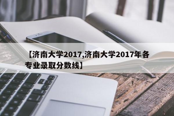 【济南大学2017,济南大学2017年各专业录取分数线】