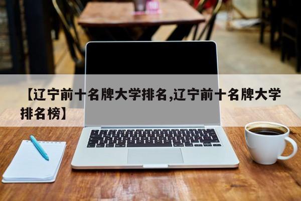 【辽宁前十名牌大学排名,辽宁前十名牌大学排名榜】