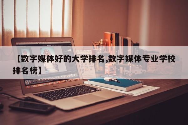 【数字媒体好的大学排名,数字媒体专业学校排名榜】