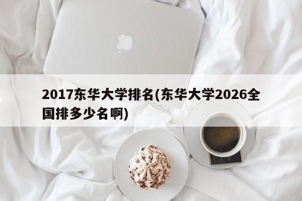 2017东华大学排名(东华大学2026全国排多少名啊)