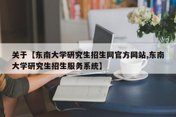 关于【东南大学研究生招生网官方网站,东南大学研究生招生服务系统】