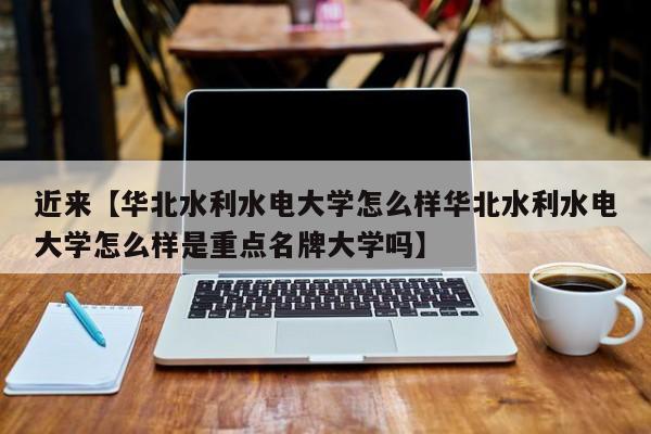 近来【华北水利水电大学怎么样华北水利水电大学怎么样是重点名牌大学吗】